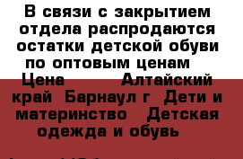 В связи с закрытием отдела распродаются остатки детской обуви по оптовым ценам. › Цена ­ 250 - Алтайский край, Барнаул г. Дети и материнство » Детская одежда и обувь   
